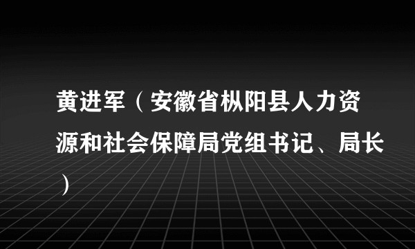 黄进军（安徽省枞阳县人力资源和社会保障局党组书记、局长）