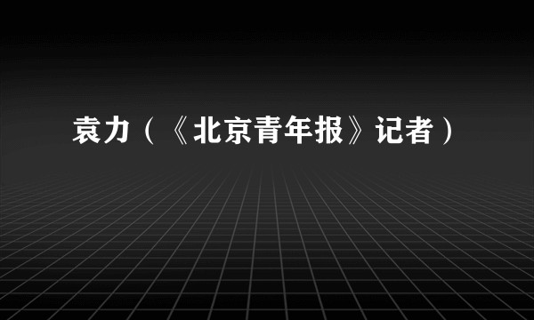 袁力(《北京青年报》记者)