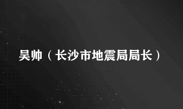 吴帅(长沙市地震局局长)