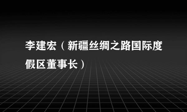 李建宏(新疆丝绸之路国际度假区董事长)