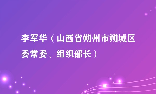 李军华（山西省朔州市朔城区委常委、组织部长）