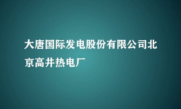 大唐国际发电股份有限公司北京高井热电厂