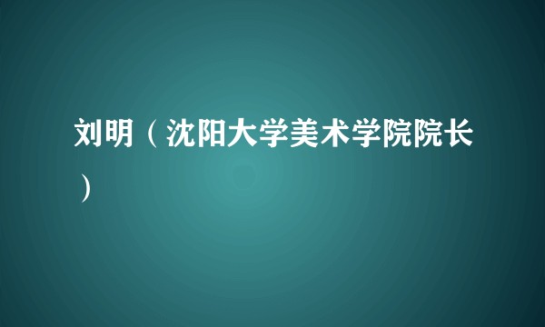 刘明（沈阳大学美术学院院长）