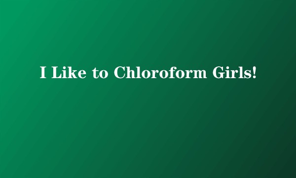 I Like to Chloroform Girls!