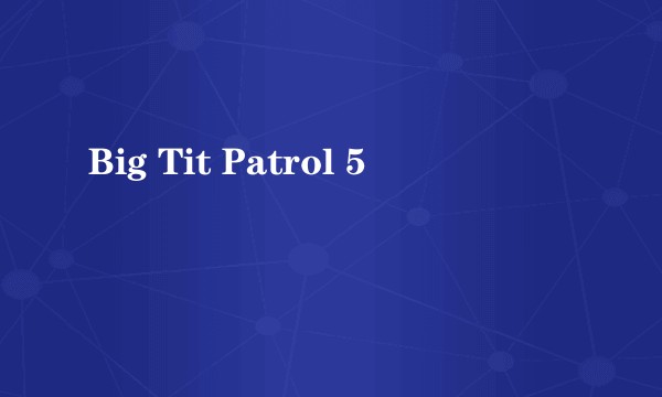 Big Tit Patrol 5