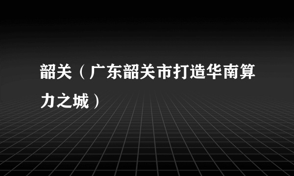 韶关（广东韶关市打造华南算力之城）