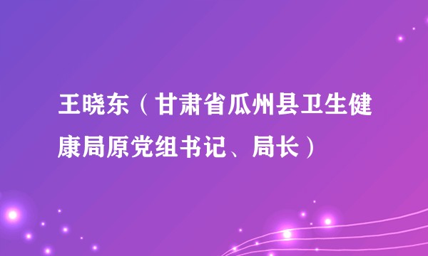 王晓东（甘肃省瓜州县卫生健康局原党组书记、局长）