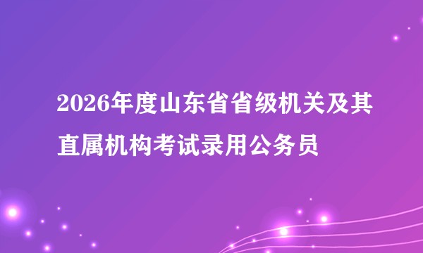 2026年度山东省省级机关及其直属机构考试录用公务员