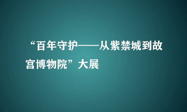 “百年守护——从紫禁城到故宫博物院”大展