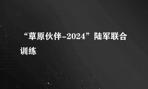 “草原伙伴-2024”陆军联合训练