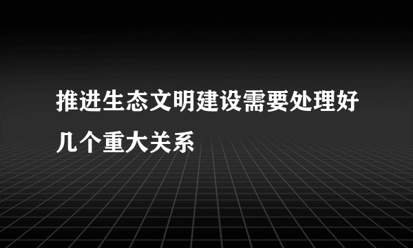 推进生态文明建设需要处理好几个重大关系