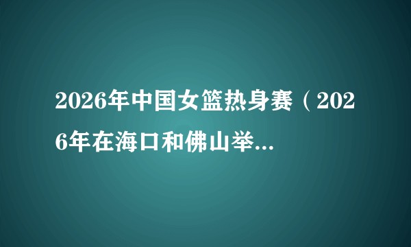 2026年中国女篮热身赛（2026年在海口和佛山举行的中国女篮与尼日利亚女篮国际热身赛）