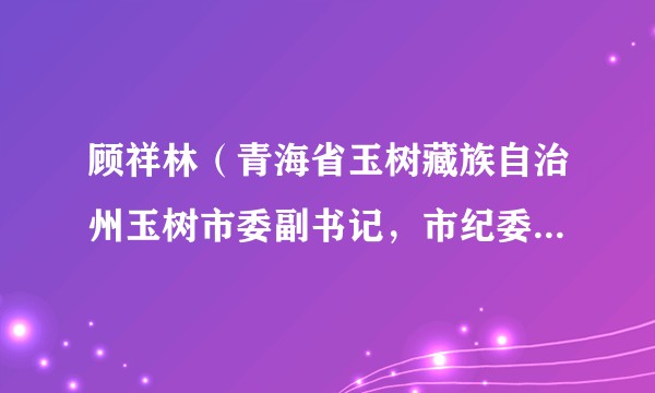 顾祥林（青海省玉树藏族自治州玉树市委副书记，市纪委书记、监委主任）