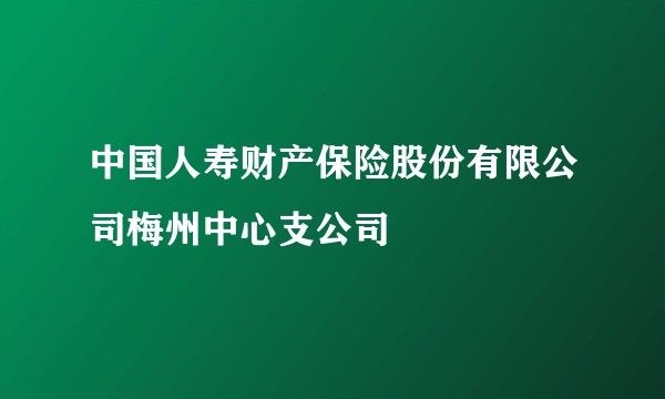 中国人寿财产保险股份有限公司梅州中心支公司