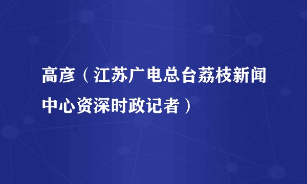 高彦（江苏广电总台荔枝新闻中心资深时政记者）