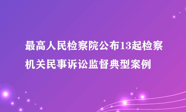 最高人民检察院公布13起检察机关民事诉讼监督典型案例