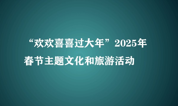 “欢欢喜喜过大年”2025年春节主题文化和旅游活动