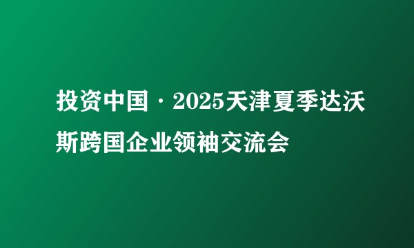 投资中国·2025天津夏季达沃斯跨国企业领袖交流会