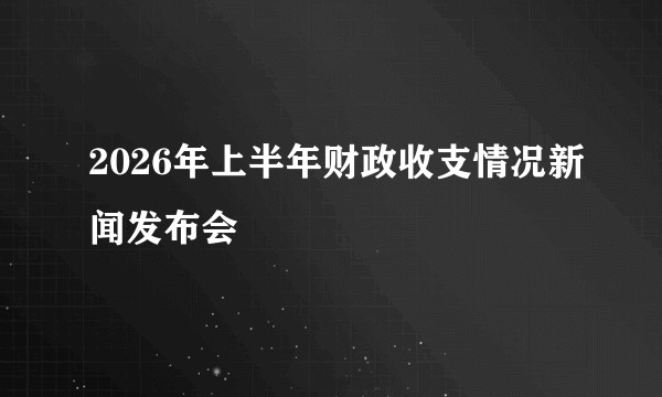 2026年上半年财政收支情况新闻发布会