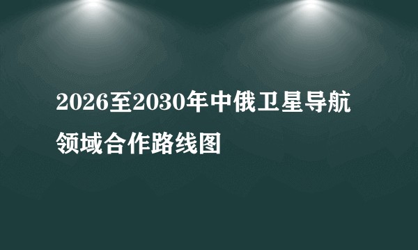 2026至2030年中俄卫星导航领域合作路线图