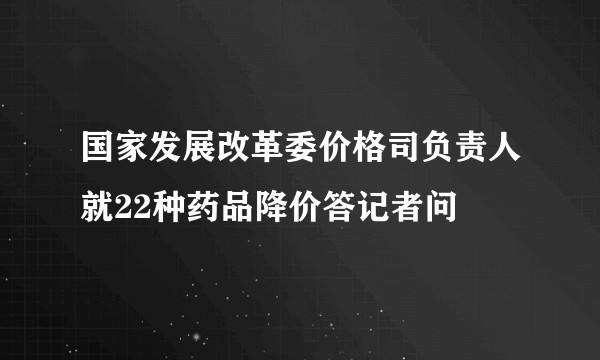 国家发展改革委价格司负责人就22种药品降价答记者问