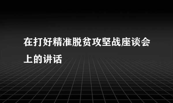 在打好精准脱贫攻坚战座谈会上的讲话