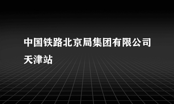 中国铁路北京局集团有限公司天津站